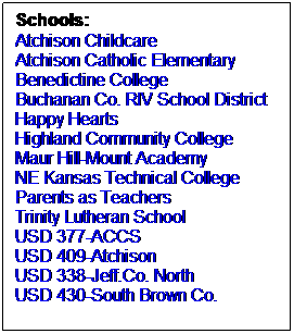 Text Box: Schools:
Atchison Childcare
Atchison Catholic Elementary
Benedictine College
Buchanan Co. RIV School District
Happy Hearts
Highland Community College
Maur Hill-Mount Academy
NE Kansas Technical College
Parents as Teachers
Trinity Lutheran School
USD 377-ACCS
USD 409-Atchison
USD 338-Jeff.Co. North
USD 430-South Brown Co.
 
 
 
 
